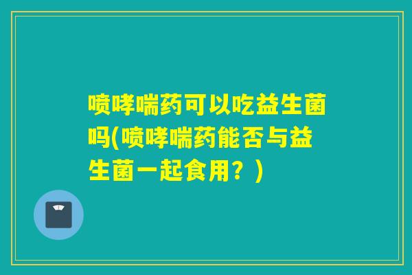 喷药可以吃益生菌吗(喷药能否与益生菌一起食用？)