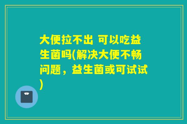大便拉不出 可以吃益生菌吗(解决大便不畅问题,益生菌或可试试) 大便拉不出 可以吃益生菌吗(解决大便不畅问题,益生菌或可试试)