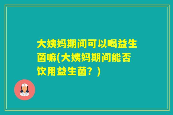大姨妈期间可以喝益生菌嘛(大姨妈期间能否饮用益生菌？)