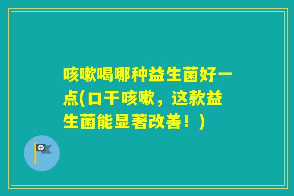 喝哪种益生菌好一点(口干，这款益生菌能显著改善！)