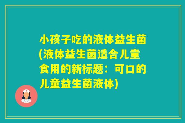 小孩子吃的液体益生菌(液体益生菌适合儿童食用的新标题:可口的儿童益生菌液体) 小孩子吃的液体益生菌(液体益生菌适合儿童食用的新标题:可口的儿童益生菌液体)