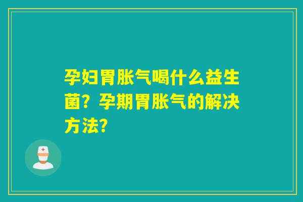 孕妇胃喝什么益生菌？孕期胃的解决方法？