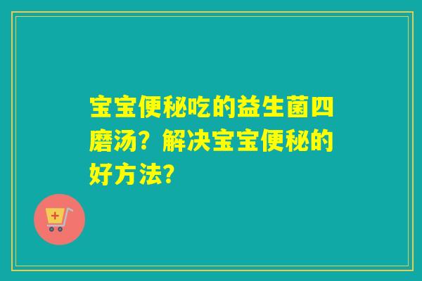 宝宝吃的益生菌四磨汤?解决宝宝的好方法? 宝宝吃的益生菌四磨汤?解决宝宝的好方法?