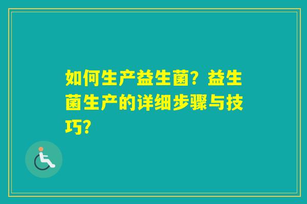 如何生产益生菌？益生菌生产的详细步骤与技巧？