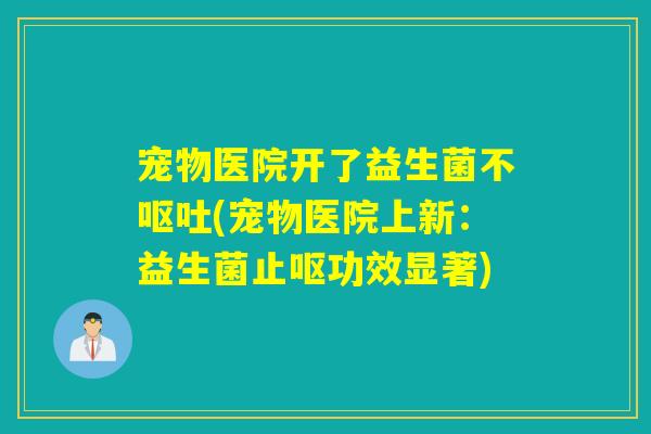 宠物医院开了益生菌不(宠物医院上新:益生菌止呕功效显著) 宠物医院开了益生菌不(宠物医院上新:益生菌止呕功效显著)