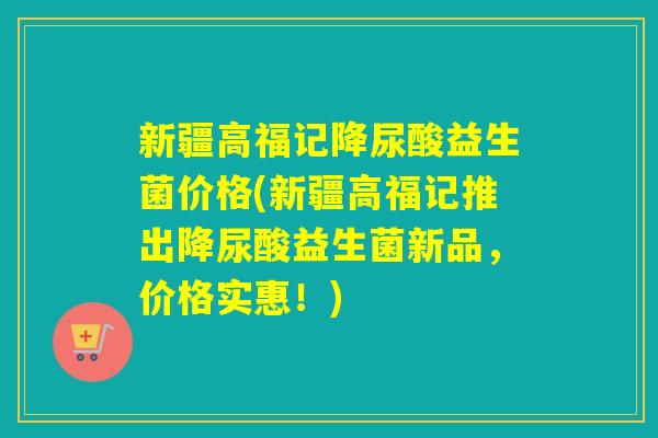 新疆高福记降尿酸益生菌价格(新疆高福记推出降尿酸益生菌新品，价格实惠！)