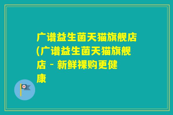 广谱益生菌天猫旗舰店(广谱益生菌天猫旗舰店 - 新鲜裸购更健康