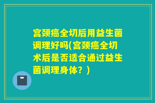 宫颈全切后用益生菌调理好吗(宫颈全切术后是否适合通过益生菌调理身体？)