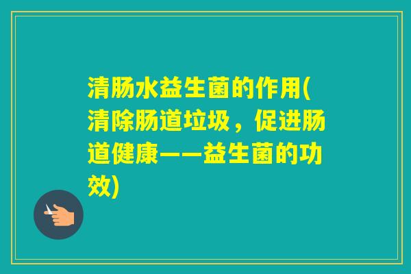 清肠水益生菌的作用(清除肠道垃圾,促进肠道健康——益生菌的功效) 清肠水益生菌的作用(清除肠道垃圾,促进肠道健康——益生菌的功效)