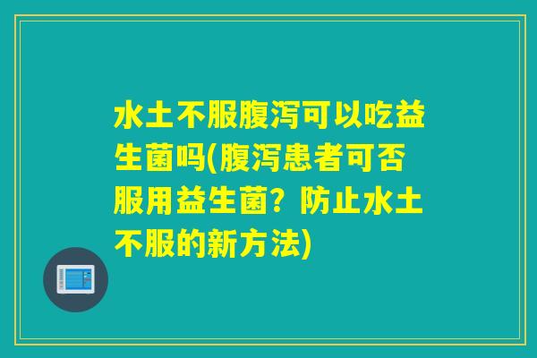 水土不服可以吃益生菌吗(患者可否服用益生菌？防止水土不服的新方法)