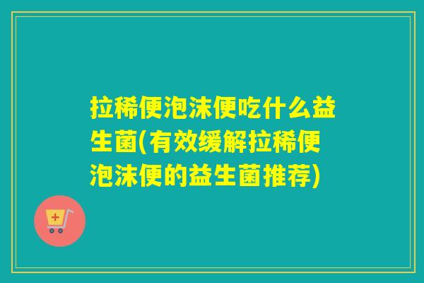拉稀便泡沫便吃什么益生菌(有效缓解拉稀便泡沫便的益生菌推荐) 拉稀便泡沫便吃什么益生菌(有效缓解拉稀便泡沫便的益生菌推荐)