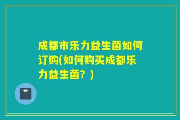 成都市乐力益生菌如何订购(如何购买成都乐力益生菌？)
