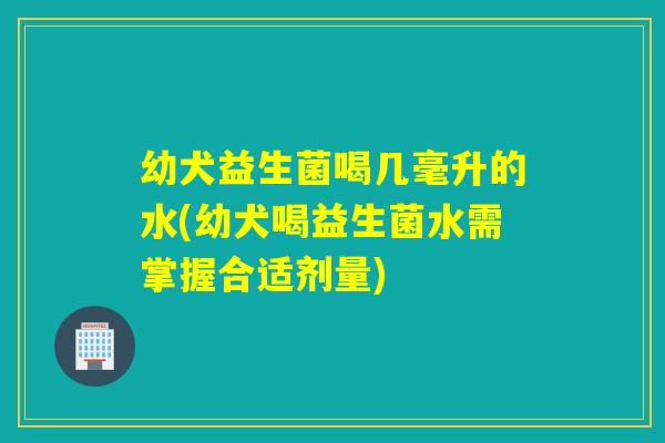 幼犬益生菌喝几毫升的水(幼犬喝益生菌水需掌握合适剂量) 幼犬益生菌喝几毫升的水(幼犬喝益生菌水需掌握合适剂量)