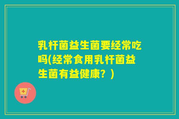乳杆菌益生菌要经常吃吗(经常食用乳杆菌益生菌有益健康?) 乳杆菌益生菌要经常吃吗(经常食用乳杆菌益生菌有益健康?)