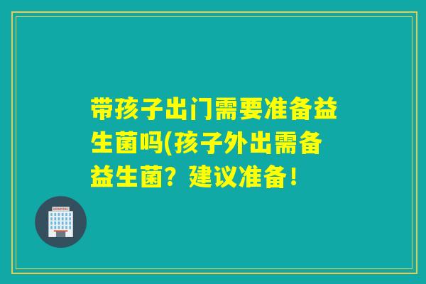 带孩子出门需要准备益生菌吗(孩子外出需备益生菌？建议准备！