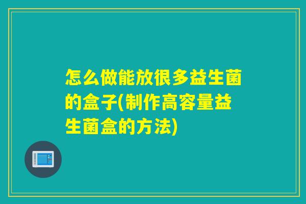 怎么做能放很多益生菌的盒子(制作高容量益生菌盒的方法) 怎么做能放很多益生菌的盒子(制作高容量益生菌盒的方法)