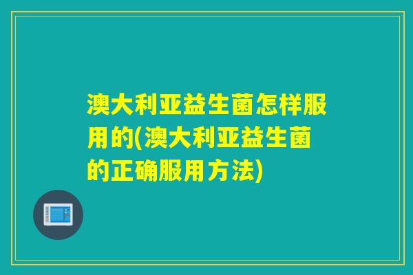 澳大利亚益生菌怎样服用的(澳大利亚益生菌的正确服用方法)