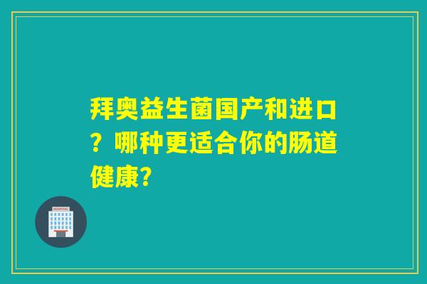 拜奥益生菌国产和进口？哪种更适合你的肠道健康？