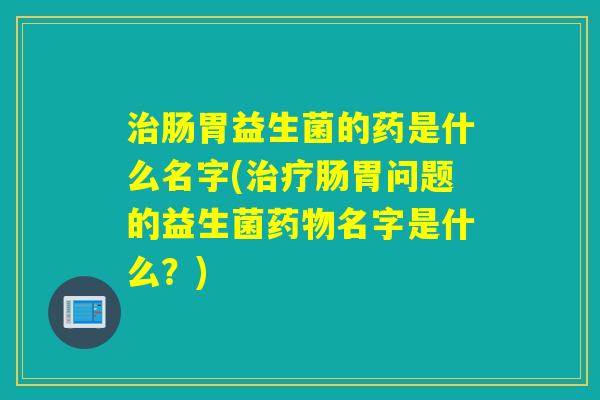 肠胃益生菌的药是什么名字(肠胃问题的益生菌名字是什么?) 肠胃益生菌的药是什么名字(肠胃问题的益生菌名字是什么?)