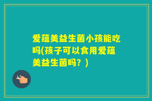 爱蕴美益生菌小孩能吃吗(孩子可以食用爱蕴美益生菌吗？)