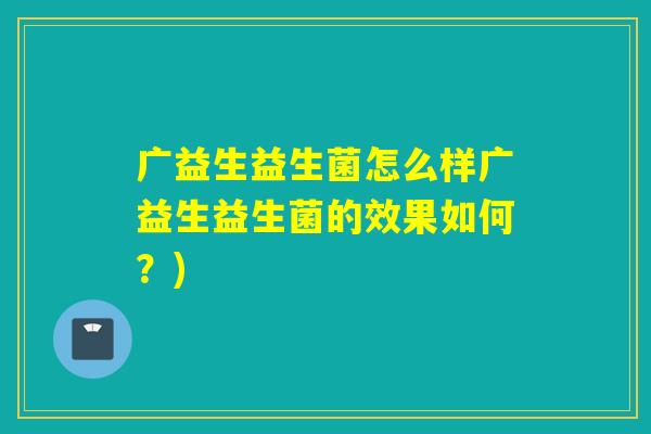 广益生益生菌怎么样广益生益生菌的效果如何？)