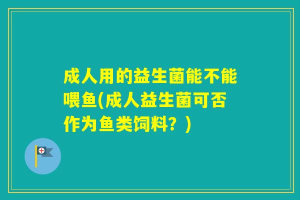 成人用的益生菌能不能喂鱼(成人益生菌可否作为鱼类饲料？)