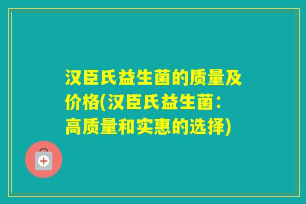 汉臣氏益生菌的质量及价格(汉臣氏益生菌：高质量和实惠的选择)