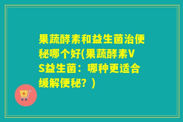 果蔬酵素和益生菌哪个好(果蔬酵素VS益生菌：哪种更适合缓解？)