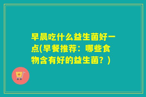 早晨吃什么益生菌好一点(早餐推荐:哪些食物含有好的益生菌?) 早晨吃什么益生菌好一点(早餐推荐:哪些食物含有好的益生菌?)