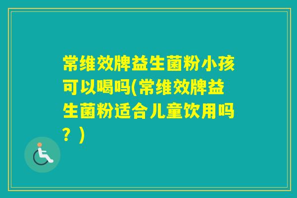 常维效牌益生菌粉小孩可以喝吗(常维效牌益生菌粉适合儿童饮用吗？)
