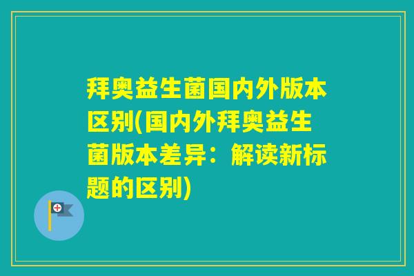 拜奥益生菌国内外版本区别(国内外拜奥益生菌版本差异:解读新标题的区别) 拜奥益生菌国内外版本区别(国内外拜奥益生菌版本差异:解读新标题的区别)
