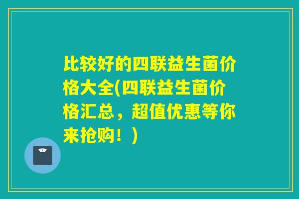 比较好的四联益生菌价格大全(四联益生菌价格汇总，超值优惠等你来抢购！)