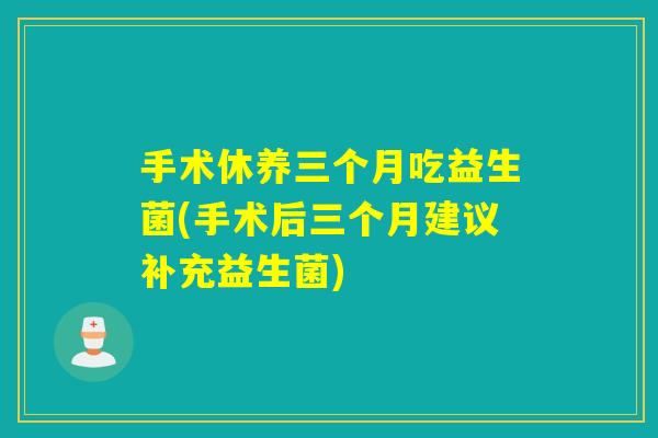 手术休养三个月吃益生菌(手术后三个月建议补充益生菌)