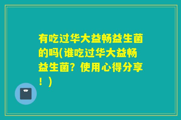有吃过华大益畅益生菌的吗(谁吃过华大益畅益生菌?使用心得分享!) 有吃过华大益畅益生菌的吗(谁吃过华大益畅益生菌?使用心得分享!)