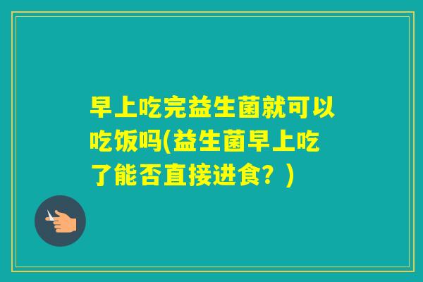 早上吃完益生菌就可以吃饭吗(益生菌早上吃了能否直接进食？)