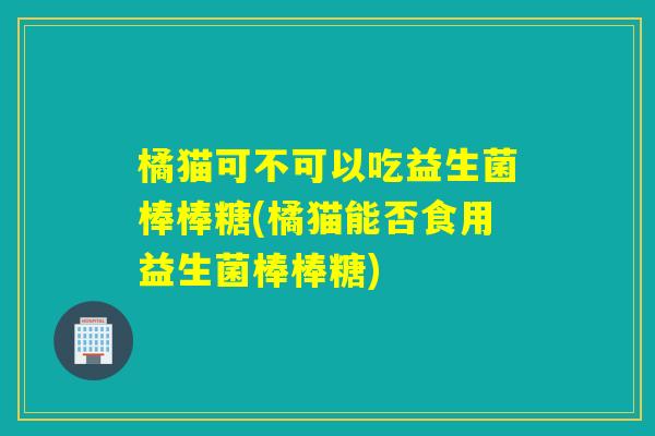 橘猫可不可以吃益生菌棒棒糖(橘猫能否食用益生菌棒棒糖)