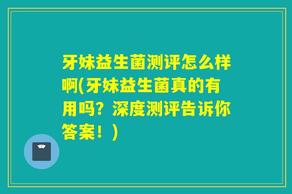牙妹益生菌测评怎么样啊(牙妹益生菌真的有用吗？深度测评告诉你答案！)