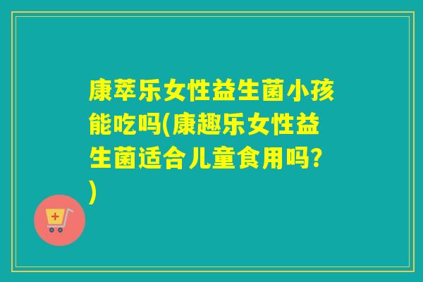 康萃乐女性益生菌小孩能吃吗(康趣乐女性益生菌适合儿童食用吗？)