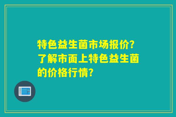 特色益生菌市场报价？了解市面上特色益生菌的价格行情？