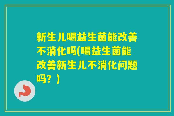 新生儿喝益生菌能改善不消化吗(喝益生菌能改善新生儿不消化问题吗？)