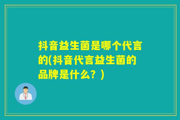 抖音益生菌是哪个代言的(抖音代言益生菌的品牌是什么？)