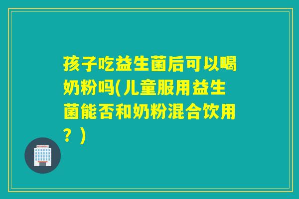孩子吃益生菌后可以喝奶粉吗(儿童服用益生菌能否和奶粉混合饮用？)