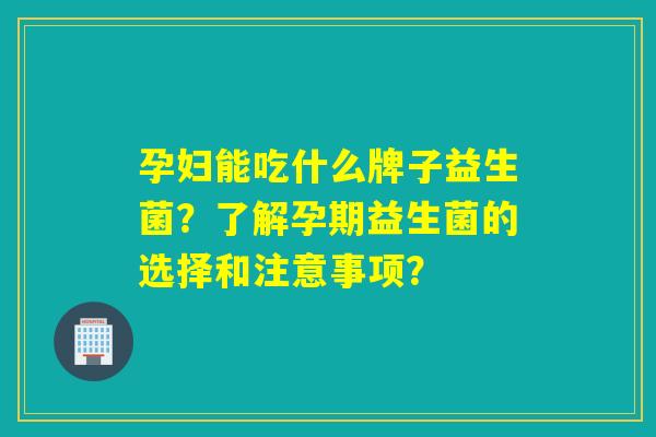 孕妇能吃什么牌子益生菌？了解孕期益生菌的选择和注意事项？