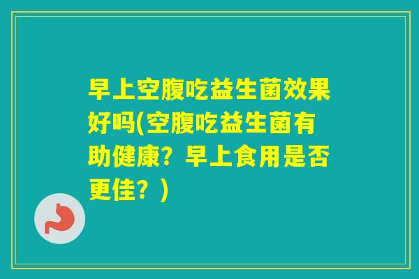 早上空腹吃益生菌效果好吗(空腹吃益生菌有助健康？早上食用是否更佳？)