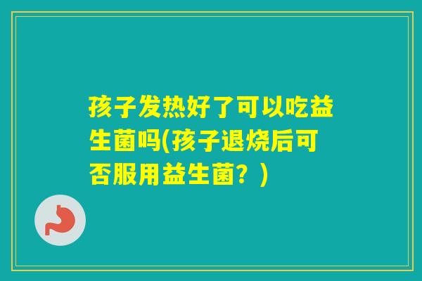 孩子发热好了可以吃益生菌吗(孩子退烧后可否服用益生菌？)