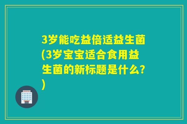 3岁能吃益倍适益生菌(3岁宝宝适合食用益生菌的新标题是什么？)
