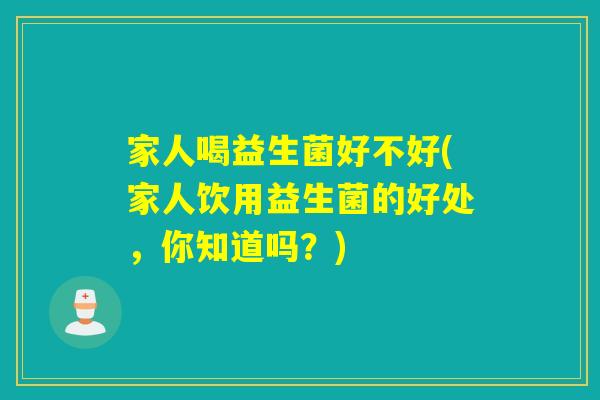 家人喝益生菌好不好(家人饮用益生菌的好处，你知道吗？)