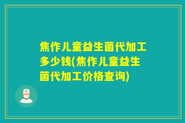 焦作儿童益生菌代加工多少钱(焦作儿童益生菌代加工价格查询)