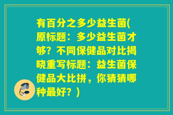 有百分之多少益生菌(原标题：多少益生菌才够？不同保健品对比揭晓重写标题：益生菌保健品大比拼，你猜猜哪种好？)