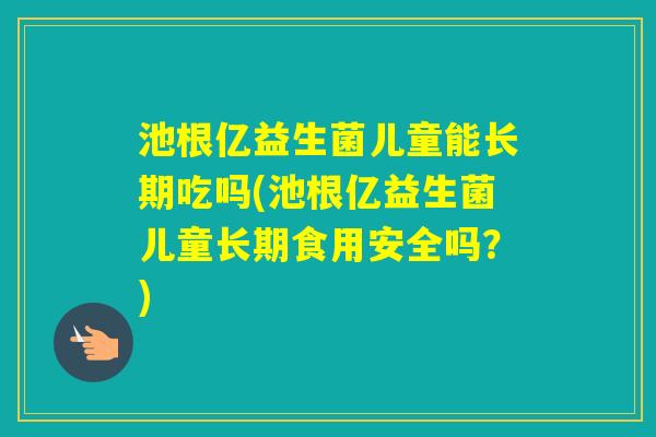 池根亿益生菌儿童能长期吃吗(池根亿益生菌儿童长期食用安全吗？)